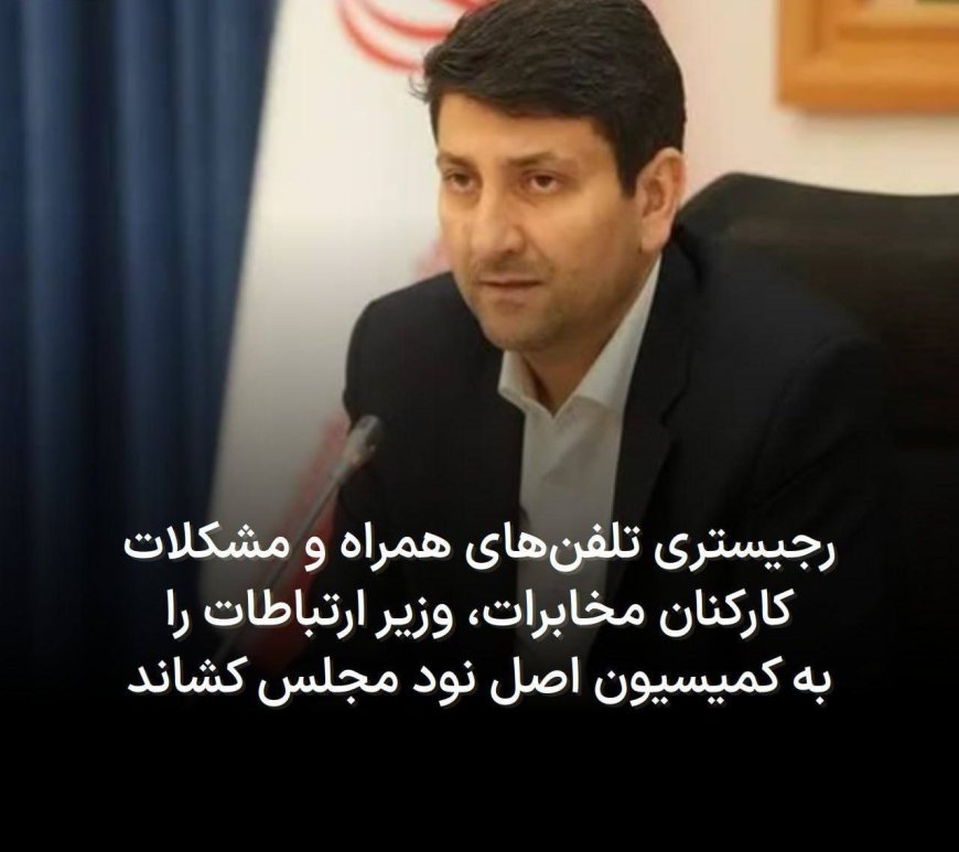 رجیستری تلفن‌های همراه و مشکلات کارکنان مخابرات، وزیر ارتباطات را به کمیسیون اصل نود مجلس کشاند